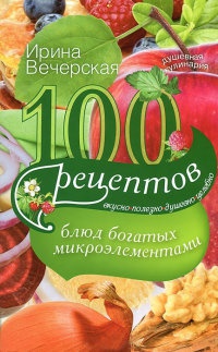 100 рецептов блюд, богатых микроэлеметами. Вкусно, полезно, душевно, целебно - Ирина Вечерская