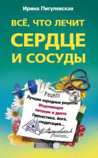 Все, что лечит сердце и сосуды. Лучшие народные рецепты, исцеляющее питание и диета, гимнастика, йога, медитация - Ирина Пигулевская