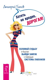 Хотеть не вредно, дорогая! Взломай судьбу и быстро выйди замуж с помощью системы лавхаков - Дмитрий Титов