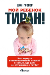 Мой ребенок - тиран! Как вернуть взаимопонимание и покой в семью, где дети не слушаются и грубят - Шон Гровер