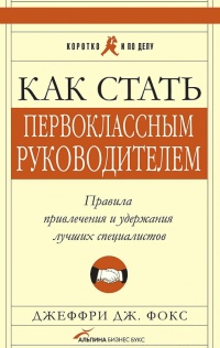 Как стать первоклассным руководителем: Правила привлечения и удержания лучших специалистов - Джеффри Дж. Фокс