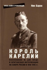 Король Карелии. Полковник Ф. Дж. Вудс и британская интервенция на севере России в 1918-1919 гг. - Ник Барон
