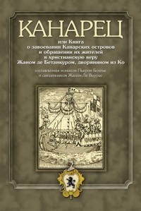 Канарец, или Книга о завоевании Канарских островов и обращении их жителей в христианскую веру Жаном де Бетанкуром, дворянином из Ко, составленная монахом Пьером Бонтье и священником Жаном Ле Веррье - Пьер Бонтье