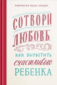 Сотвори любовь. Как вырастить счастливого ребенка - Федор Бородин